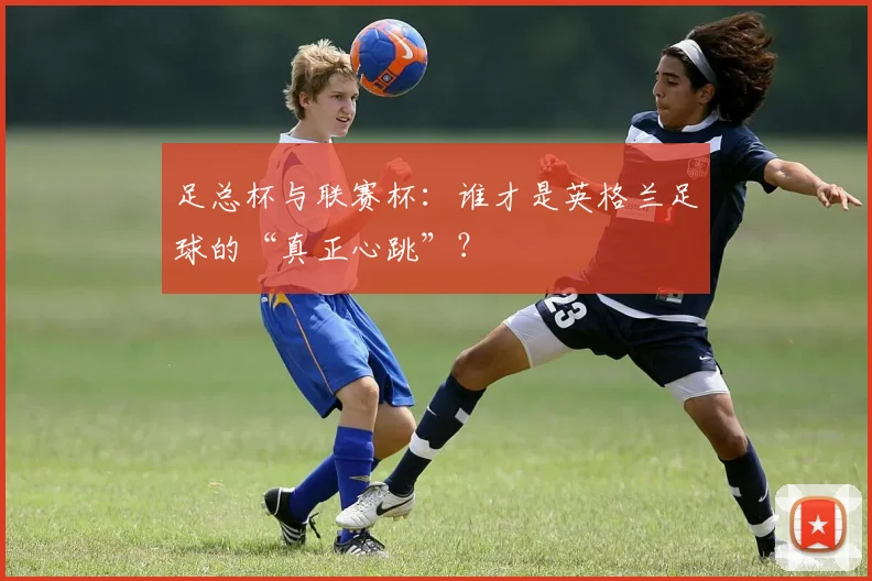 足总杯与联赛杯:谁才是英格兰足球的“真正心跳”?