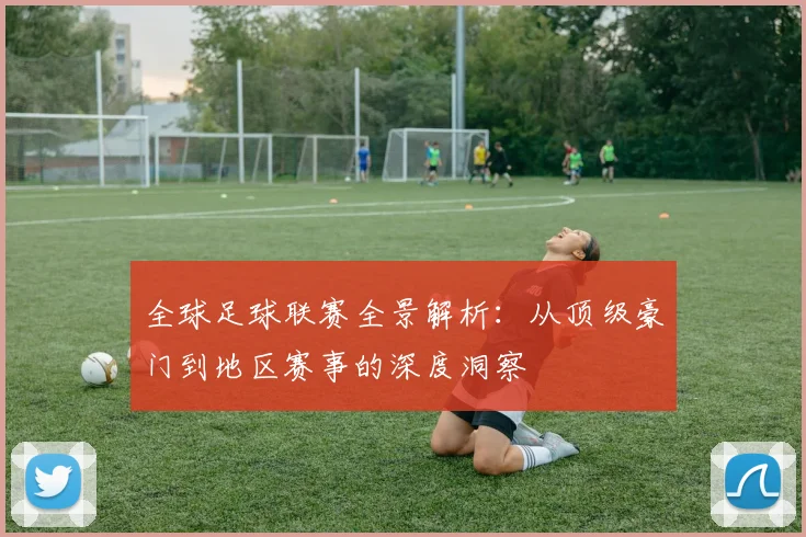 全球足球联赛全景解析：从顶级豪门到地区赛事的深度洞察