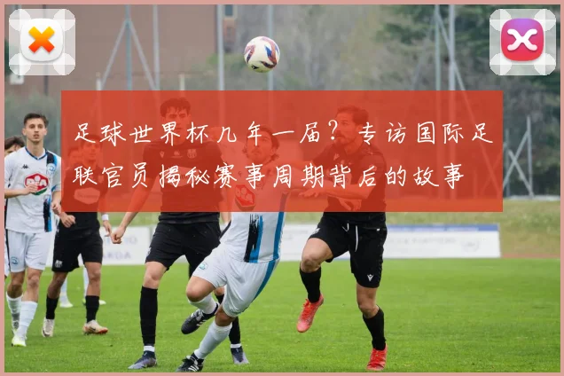 足球世界杯几年一届？专访国际足联官员揭秘赛事周期背后的故事