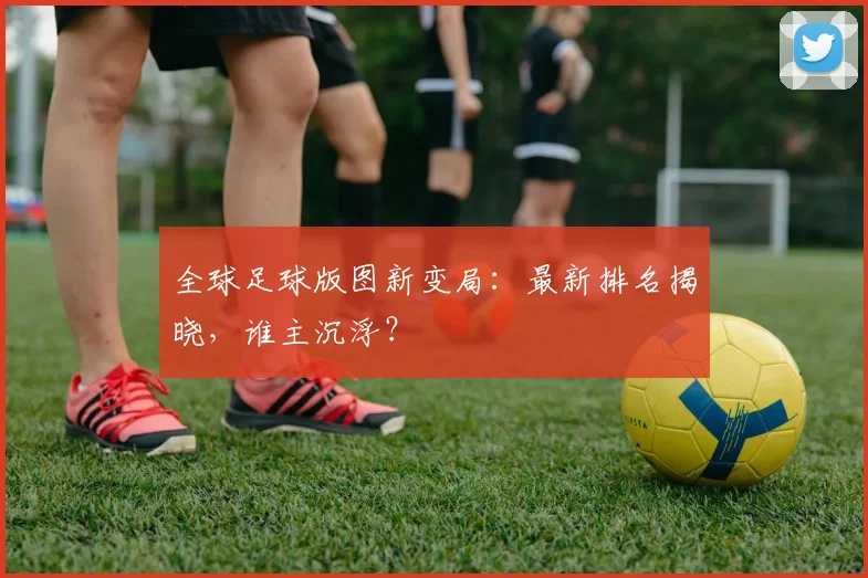 全球足球版图新变局：最新排名揭晓，谁主沉浮？